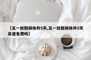 【五一放假调休共5天,五一放假调休共5天高速免费吗】