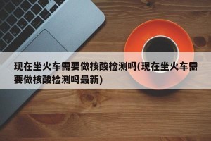 现在坐火车需要做核酸检测吗(现在坐火车需要做核酸检测吗最新)