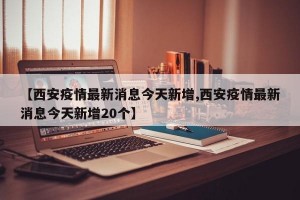 【西安疫情最新消息今天新增,西安疫情最新消息今天新增20个】