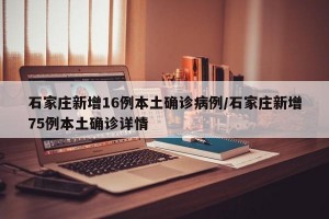 石家庄新增16例本土确诊病例/石家庄新增75例本土确诊详情