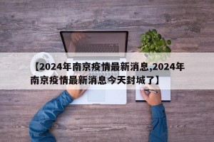 【2024年南京疫情最新消息,2024年南京疫情最新消息今天封城了】