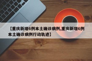 【重庆新增6例本土确诊病例,重庆新增6例本土确诊病例行动轨迹】
