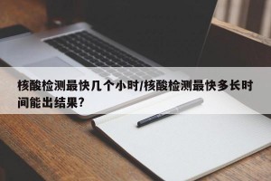 核酸检测最快几个小时/核酸检测最快多长时间能出结果?