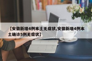 【安徽新增4例本土无症状,安徽新增4例本土确诊5例无症状】