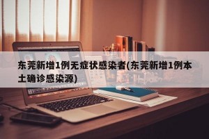 东莞新增1例无症状感染者(东莞新增1例本土确诊感染源)