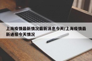 上海疫情最新情况最新消息今天/上海疫情最新通报今天情况