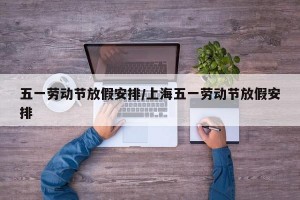 五一劳动节放假安排/上海五一劳动节放假安排
