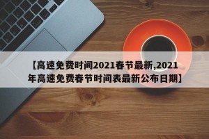 【高速免费时间2021春节最新,2021年高速免费春节时间表最新公布日期】