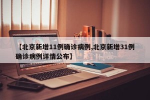 【北京新增11例确诊病例,北京新增31例确诊病例详情公布】