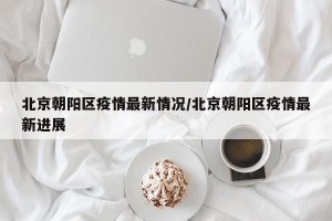 北京朝阳区疫情最新情况/北京朝阳区疫情最新进展
