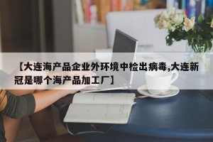 【大连海产品企业外环境中检出病毒,大连新冠是哪个海产品加工厂】
