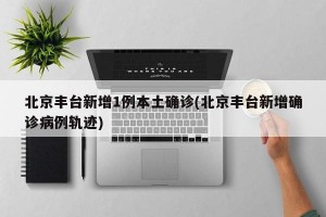 北京丰台新增1例本土确诊(北京丰台新增确诊病例轨迹)