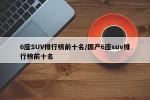 6座SUV排行榜前十名/国产6座suv排行榜前十名