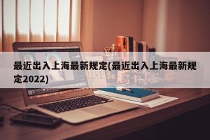 最近出入上海最新规定(最近出入上海最新规定2022)