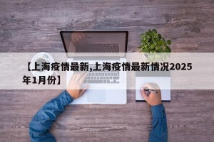 【上海疫情最新,上海疫情最新情况2025年1月份】