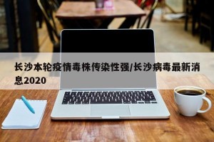 长沙本轮疫情毒株传染性强/长沙病毒最新消息2020