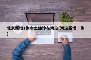 北京新增1例本土确诊在海淀(海淀新增一例)