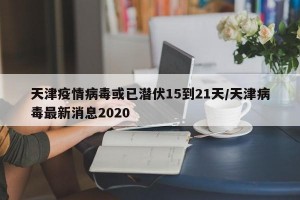 天津疫情病毒或已潜伏15到21天/天津病毒最新消息2020