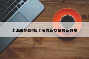 上海最新疫情/上海最新疫情最新数据