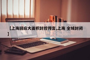【上海回应大面积封控传言,上海 全域封闭】