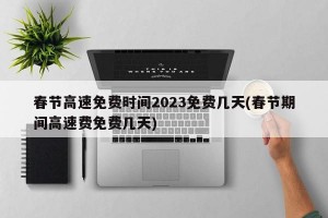 春节高速免费时间2023免费几天(春节期间高速费免费几天)