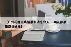 【广州花都区疫情最新消息今天,广州花都最新疫情通报】