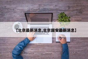 【北京最新消息,北京国安最新消息】