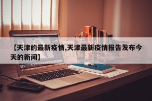 【天津的最新疫情,天津最新疫情报告发布今天的新闻】