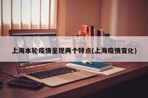 上海本轮疫情呈现两个特点(上海疫情变化)