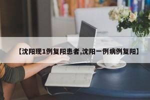 【沈阳现1例复阳患者,沈阳一例病例复阳】