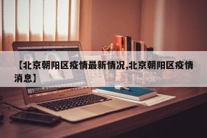 【北京朝阳区疫情最新情况,北京朝阳区疫情消息】
