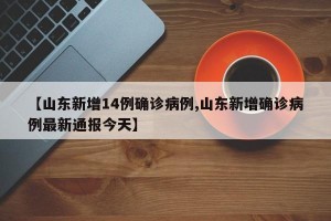 【山东新增14例确诊病例,山东新增确诊病例最新通报今天】