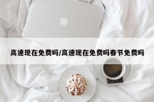 高速现在免费吗/高速现在免费吗春节免费吗