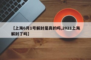 【上海6月1号解封是真的吗,2021上海解封了吗】