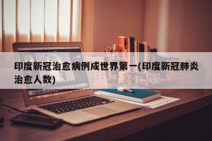 印度新冠治愈病例成世界第一(印度新冠肺炎治愈人数)