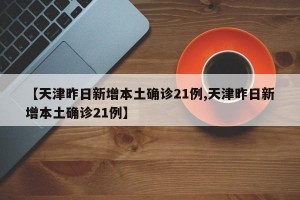 【天津昨日新增本土确诊21例,天津昨日新增本土确诊21例】