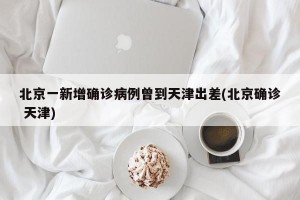 北京一新增确诊病例曾到天津出差(北京确诊 天津)