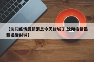 【沈阳疫情最新消息今天封城了,沈阳疫情最新通告封城】