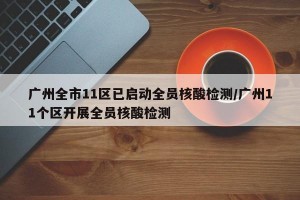 广州全市11区已启动全员核酸检测/广州11个区开展全员核酸检测