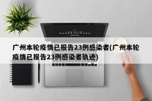 广州本轮疫情已报告23例感染者(广州本轮疫情已报告23例感染者轨迹)