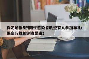 保定通报5例阳性感染者轨迹有人参加葬礼(保定阳性检测者是谁)