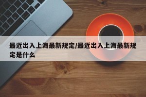 最近出入上海最新规定/最近出入上海最新规定是什么