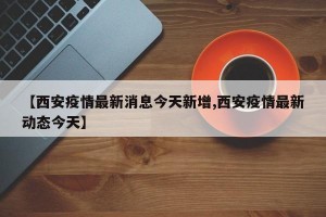 【西安疫情最新消息今天新增,西安疫情最新动态今天】