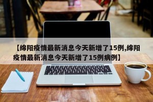【绵阳疫情最新消息今天新增了15例,绵阳疫情最新消息今天新增了15例病例】