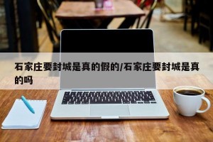 石家庄要封城是真的假的/石家庄要封城是真的吗