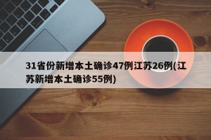 31省份新增本土确诊47例江苏26例(江苏新增本土确诊55例)