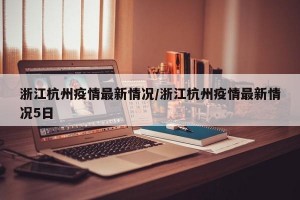 浙江杭州疫情最新情况/浙江杭州疫情最新情况5日