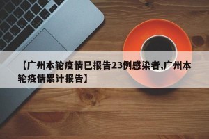 【广州本轮疫情已报告23例感染者,广州本轮疫情累计报告】