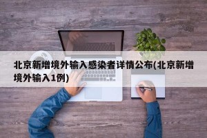 北京新增境外输入感染者详情公布(北京新增境外输入1例)
