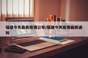 福建今天最新疫情公布/福建今天疫情最新通知